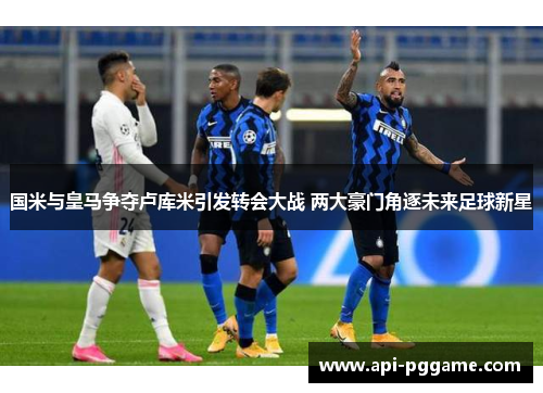 国米与皇马争夺卢库米引发转会大战 两大豪门角逐未来足球新星