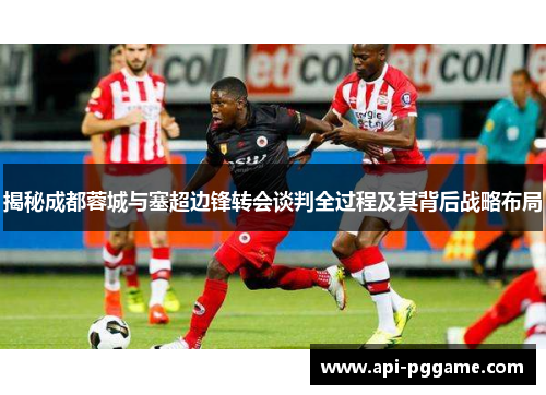 揭秘成都蓉城与塞超边锋转会谈判全过程及其背后战略布局