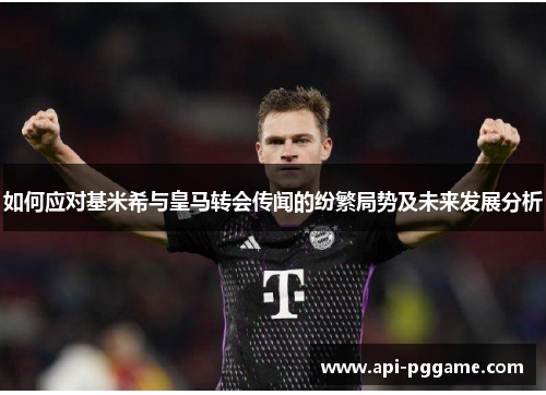 如何应对基米希与皇马转会传闻的纷繁局势及未来发展分析