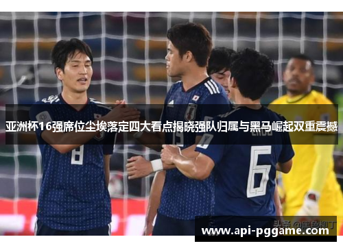 亚洲杯16强席位尘埃落定四大看点揭晓强队归属与黑马崛起双重震撼
