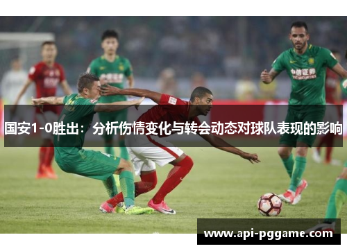 国安1-0胜出：分析伤情变化与转会动态对球队表现的影响