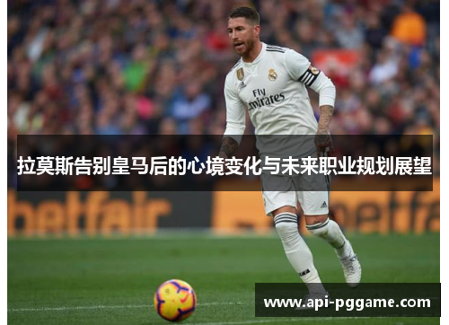 拉莫斯告别皇马后的心境变化与未来职业规划展望