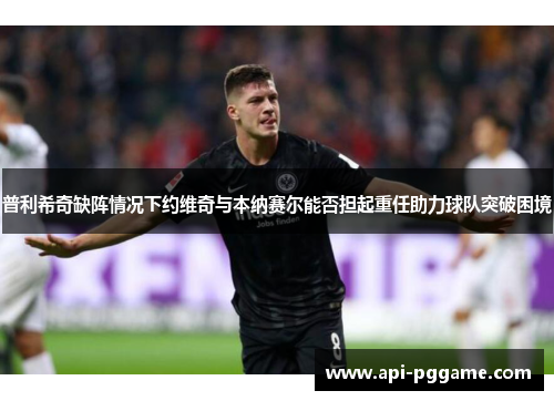 普利希奇缺阵情况下约维奇与本纳赛尔能否担起重任助力球队突破困境