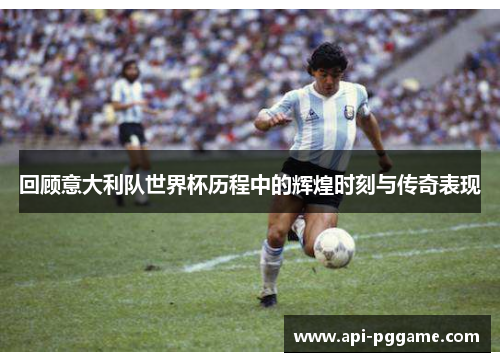 回顾意大利队世界杯历程中的辉煌时刻与传奇表现