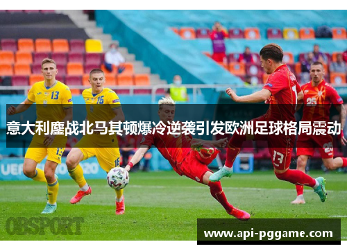 意大利鏖战北马其顿爆冷逆袭引发欧洲足球格局震动