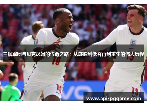 三狮军团与贝克汉姆的传奇之路：从巅峰到低谷再到重生的伟大历程