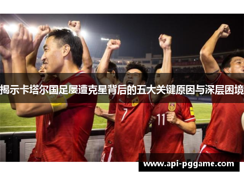 揭示卡塔尔国足屡遭克星背后的五大关键原因与深层困境