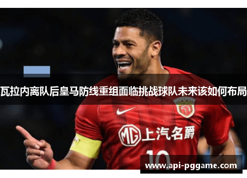 瓦拉内离队后皇马防线重组面临挑战球队未来该如何布局