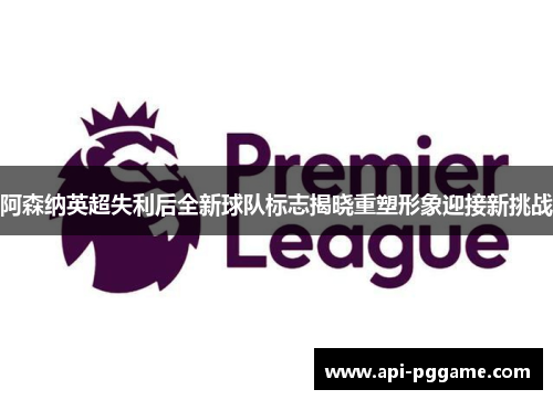 阿森纳英超失利后全新球队标志揭晓重塑形象迎接新挑战