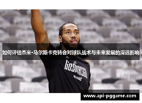 如何评估杰米·马尔斯卡克转会对球队战术与未来发展的深远影响