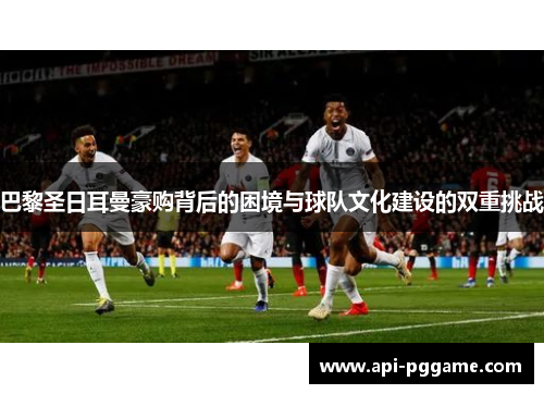 巴黎圣日耳曼豪购背后的困境与球队文化建设的双重挑战