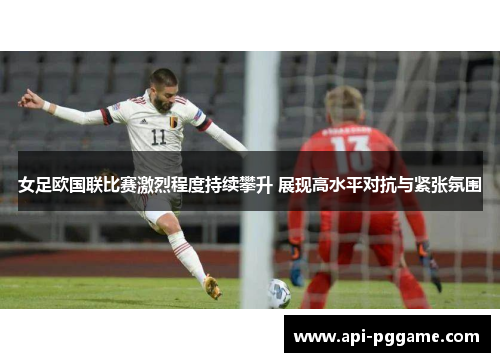 女足欧国联比赛激烈程度持续攀升 展现高水平对抗与紧张氛围 女足欧国联比赛激烈程度持续攀升 展现高水平对抗与紧张氛围