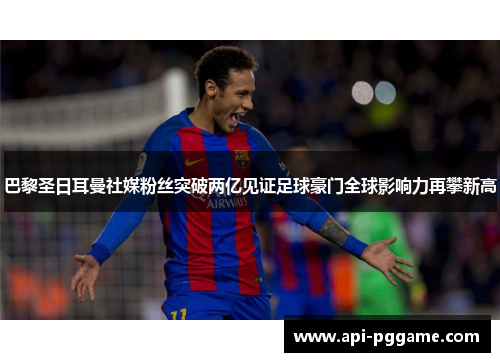巴黎圣日耳曼社媒粉丝突破两亿见证足球豪门全球影响力再攀新高